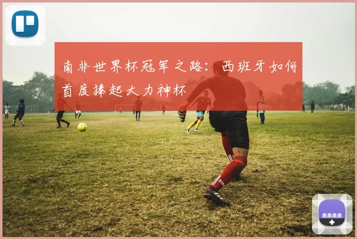 南非世界杯冠军之路：西班牙如何首度捧起大力神杯