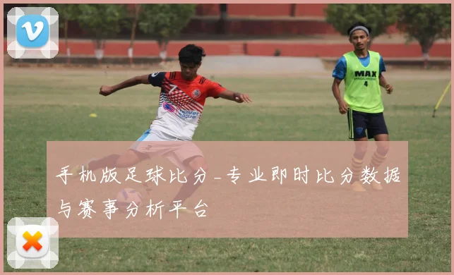 手机版足球比分_专业即时比分数据与赛事分析平台