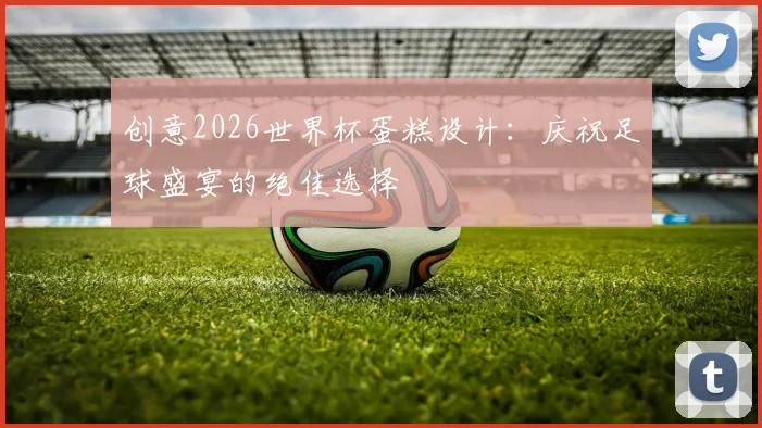 创意2026世界杯蛋糕设计：庆祝足球盛宴的绝佳选择