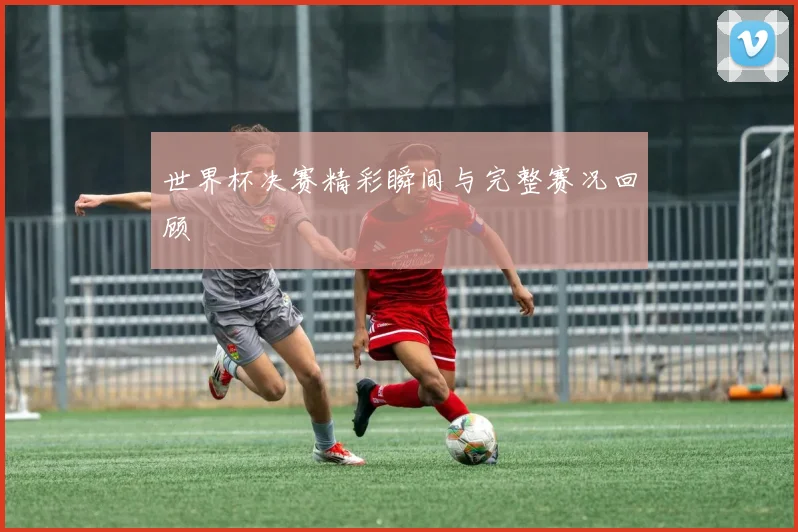 世界杯决赛精彩瞬间与完整赛况回顾