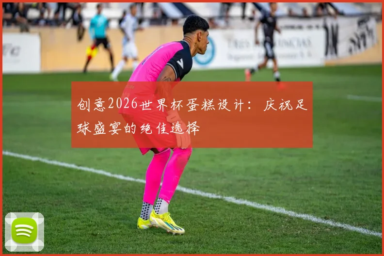 创意2026世界杯蛋糕设计：庆祝足球盛宴的绝佳选择