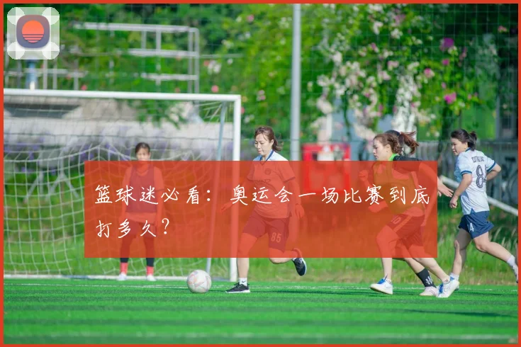 篮球迷必看：奥运会一场比赛到底打多久？