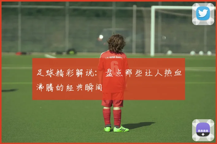 足球精彩解说：盘点那些让人热血沸腾的经典瞬间