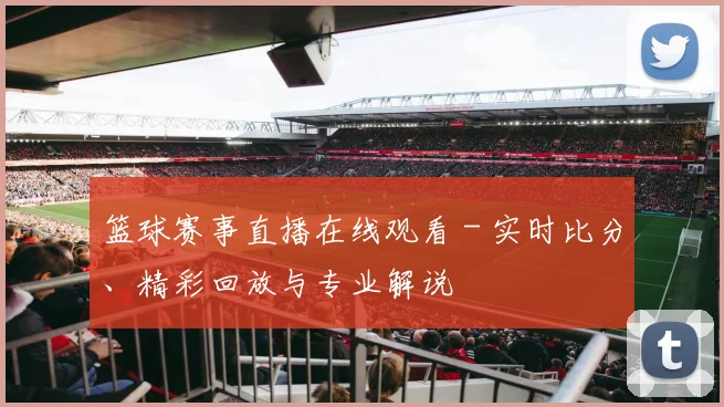 篮球赛事直播在线观看 - 实时比分、精彩回放与专业解说